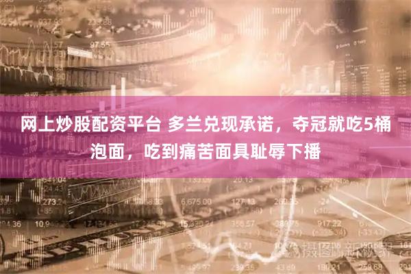 网上炒股配资平台 多兰兑现承诺，夺冠就吃5桶泡面，吃到痛苦面具耻辱下播
