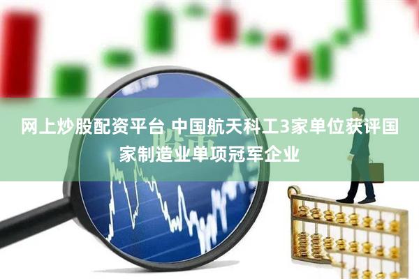 网上炒股配资平台 中国航天科工3家单位获评国家制造业单项冠军企业
