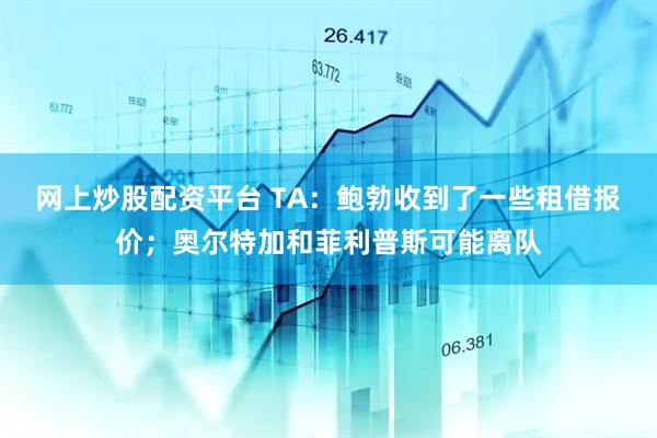 网上炒股配资平台 TA：鲍勃收到了一些租借报价；奥尔特加和菲利普斯可能离队