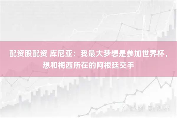 配资股配资 库尼亚：我最大梦想是参加世界杯，想和梅西所在的阿根廷交手