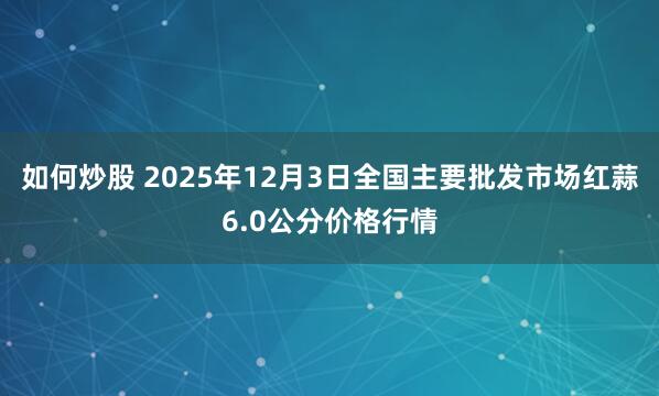 如何炒股 2025年12月3日全国主要批发市场红蒜6.0公分价格行情