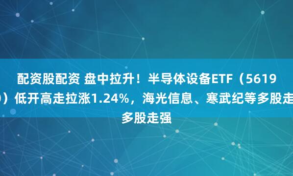 配资股配资 盘中拉升！半导体设备ETF（561980）低开高走拉涨1.24%，海光信息、寒武纪等多股走强