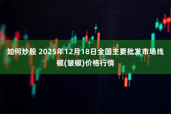 如何炒股 2025年12月18日全国主要批发市场线椒(皱椒)价格行情
