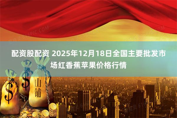 配资股配资 2025年12月18日全国主要批发市场红香蕉苹果价格行情