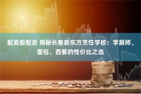 配资股配资 揭秘长春新东方烹饪学校：学厨师、面包、西餐的性价比之选
