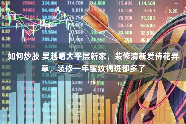 如何炒股 吴越晒大平层新家，装修清新爱侍花弄草，装修一年皱纹褐斑都多了