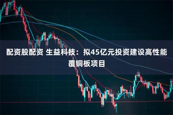 配资股配资 生益科技：拟45亿元投资建设高性能覆铜板项目