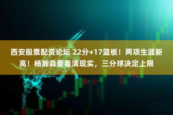 西安股票配资论坛 22分+17篮板！两项生涯新高！杨瀚森要看清现实，三分球决定上限