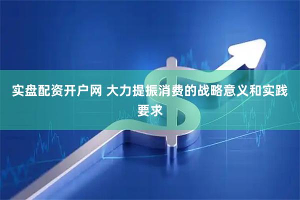 实盘配资开户网 大力提振消费的战略意义和实践要求