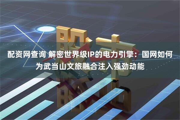 配资网查询 解密世界级IP的电力引擎：国网如何为武当山文旅融合注入强劲动能
