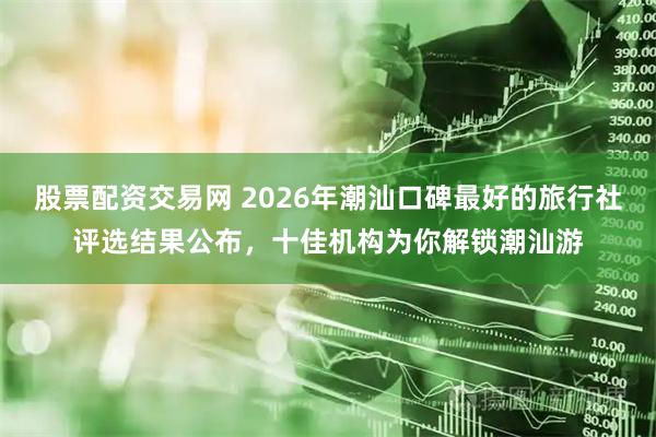 股票配资交易网 2026年潮汕口碑最好的旅行社评选结果公布，十佳机构为你解锁潮汕游