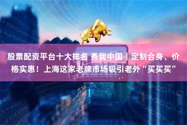 股票配资平台十大排名 秀我中国｜定制合身、价格实惠！上海这家老牌市场吸引老外“买买买”