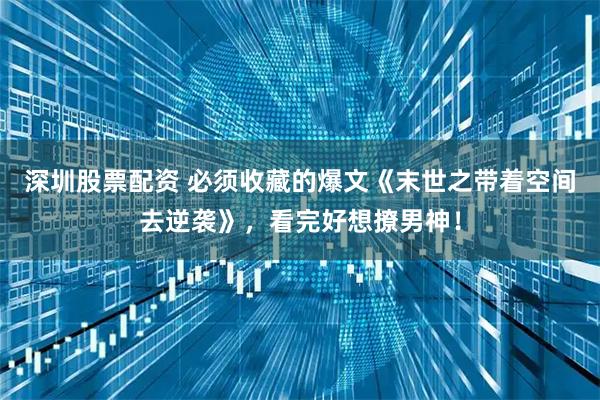 深圳股票配资 必须收藏的爆文《末世之带着空间去逆袭》，看完好想撩男神！
