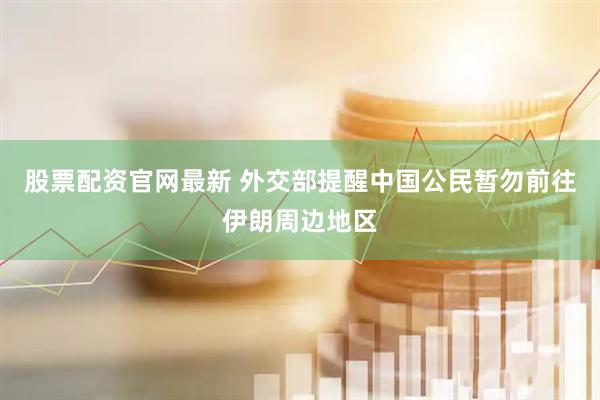 股票配资官网最新 外交部提醒中国公民暂勿前往伊朗周边地区
