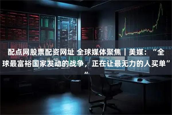 配点网股票配资网址 全球媒体聚焦｜美媒：“全球最富裕国家发动的战争，正在让最无力的人买单”