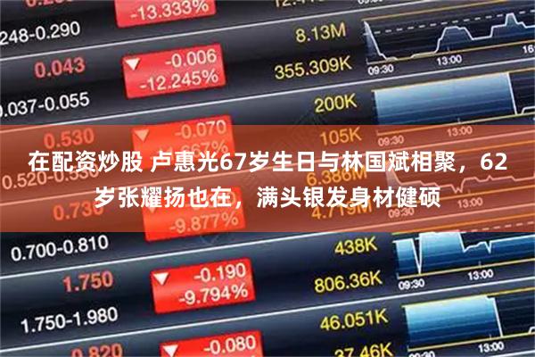 在配资炒股 卢惠光67岁生日与林国斌相聚，62岁张耀扬也在，满头银发身材健硕