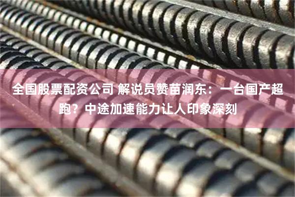 全国股票配资公司 解说员赞苗润东：一台国产超跑？中途加速能力让人印象深刻
