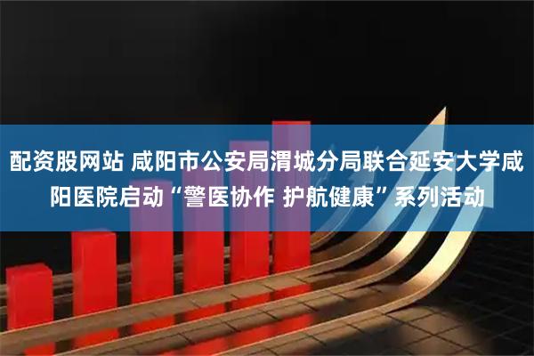 配资股网站 咸阳市公安局渭城分局联合延安大学咸阳医院启动“警医协作 护航健康”系列活动