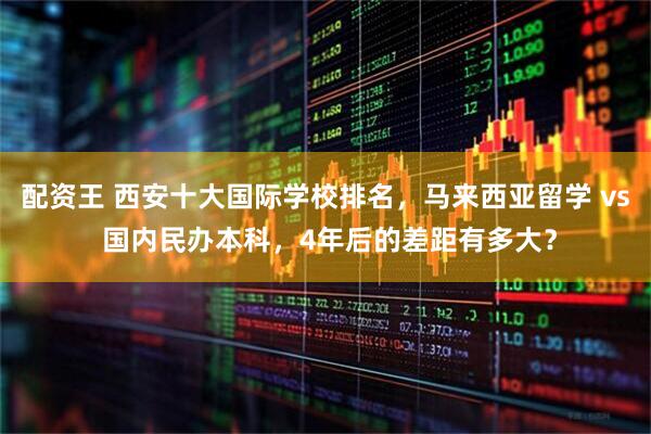 配资王 西安十大国际学校排名，马来西亚留学 vs 国内民办本科，4年后的差距有多大？