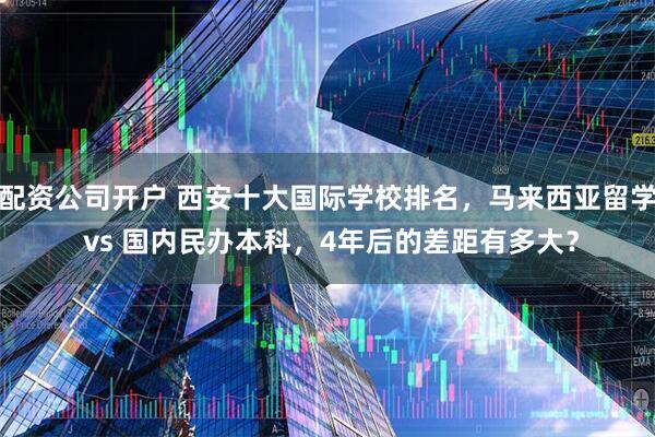 配资公司开户 西安十大国际学校排名，马来西亚留学 vs 国内民办本科，4年后的差距有多大？