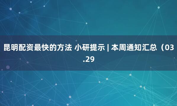 昆明配资最快的方法 小研提示 | 本周通知汇总（03.29