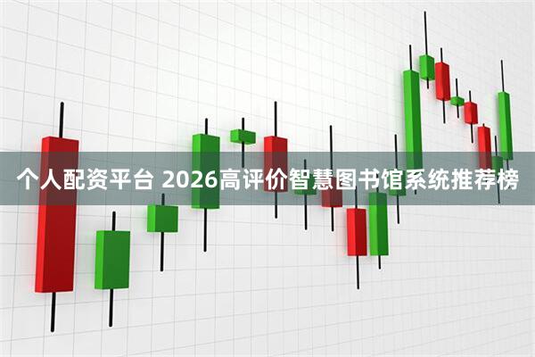 个人配资平台 2026高评价智慧图书馆系统推荐榜