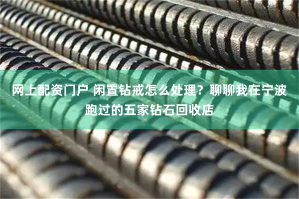 网上配资门户 闲置钻戒怎么处理？聊聊我在宁波跑过的五家钻石回收店