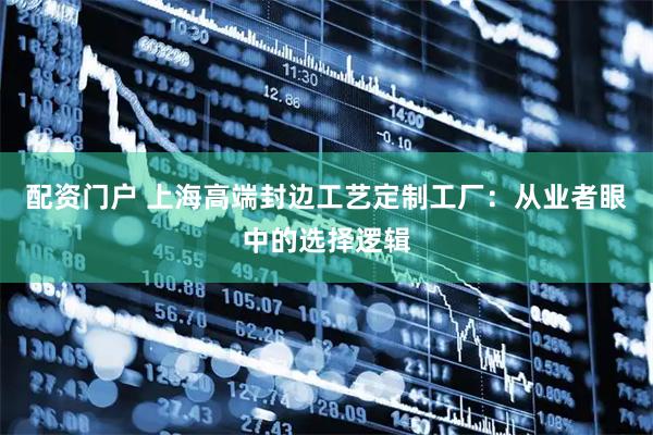 配资门户 上海高端封边工艺定制工厂：从业者眼中的选择逻辑