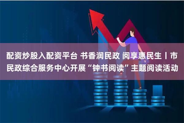 配资炒股入配资平台 书香润民政 阅享惠民生丨市民政综合服务中心开展“钟书阅读”主题阅读活动