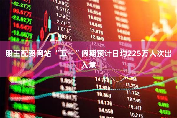 股王配资网站 “五一”假期预计日均225万人次出入境