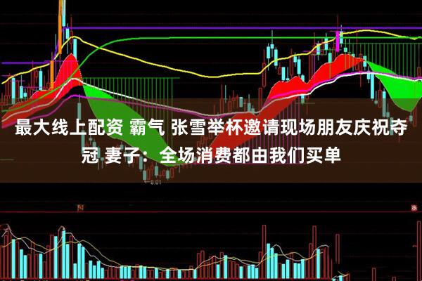 最大线上配资 霸气 张雪举杯邀请现场朋友庆祝夺冠 妻子:全场消费都由我们买单