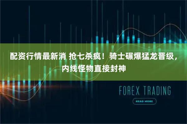 配资行情最新消 抢七杀疯！骑士碾爆猛龙晋级，内线怪物直接封神