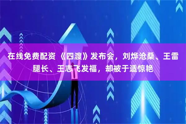 在线免费配资 《四渡》发布会，刘烨沧桑、王雷腿长、王志飞发福，却被于适惊艳