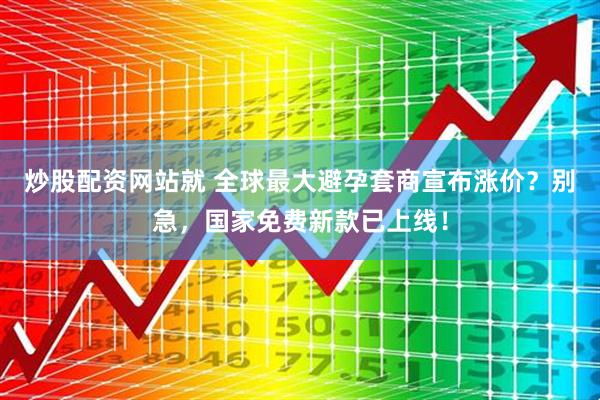炒股配资网站就 全球最大避孕套商宣布涨价？别急，国家免费新款已上线！
