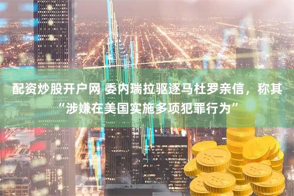 配资炒股开户网 委内瑞拉驱逐马杜罗亲信，称其“涉嫌在美国实施多项犯罪行为”