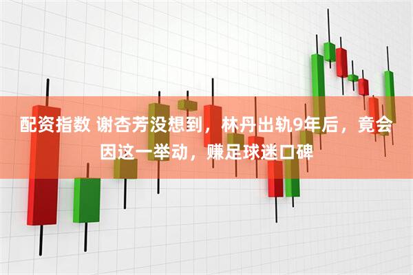 配资指数 谢杏芳没想到，林丹出轨9年后，竟会因这一举动，赚足球迷口碑