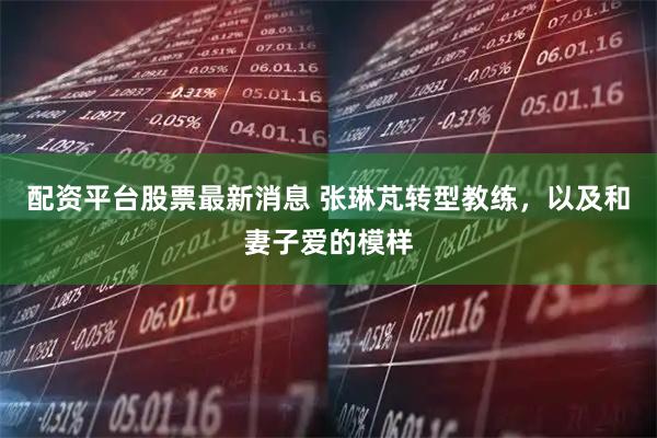 配资平台股票最新消息 张琳芃转型教练，以及和妻子爱的模样