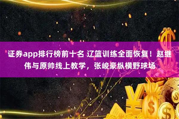证券app排行榜前十名 辽篮训练全面恢复！赵继伟与原帅线上教学，张峻豪纵横野球场