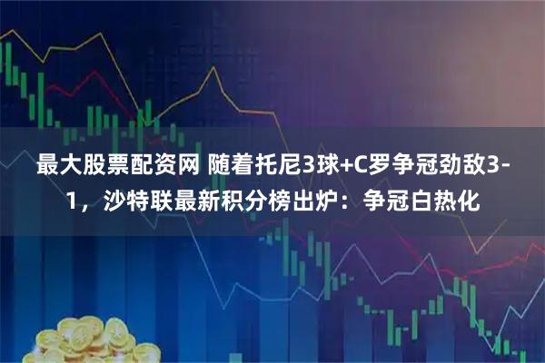 最大股票配资网 随着托尼3球+C罗争冠劲敌3-1，沙特联最新积分榜出炉：争冠白热化