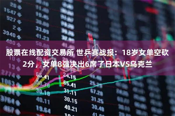 股票在线配资交易所 世乒赛战报：18岁女单空砍2分，女单8强决出6席了日本VS乌克兰