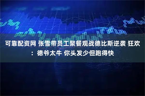 可靠配资网 张雪带员工聚餐观战德比斯逆袭 狂欢：德爷太牛 你头发少但跑得快
