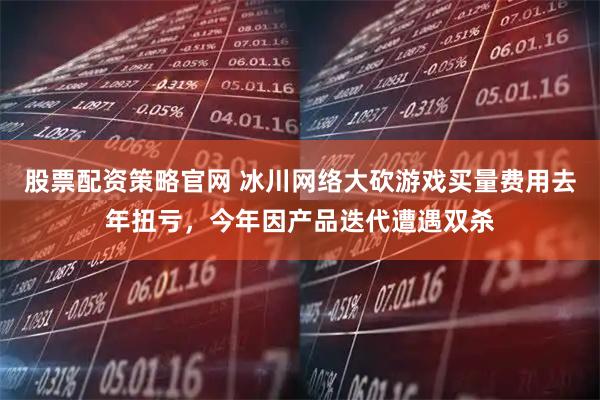 股票配资策略官网 冰川网络大砍游戏买量费用去年扭亏，今年因产品迭代遭遇双杀