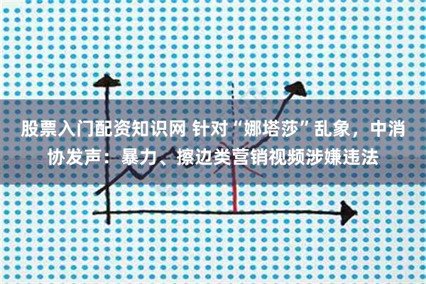 股票入门配资知识网 针对“娜塔莎”乱象，中消协发声：暴力、擦边类营销视频涉嫌违法