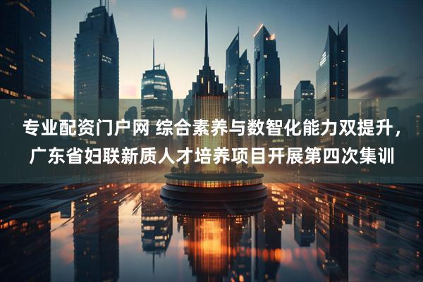 专业配资门户网 综合素养与数智化能力双提升，广东省妇联新质人才培养项目开展第四次集训