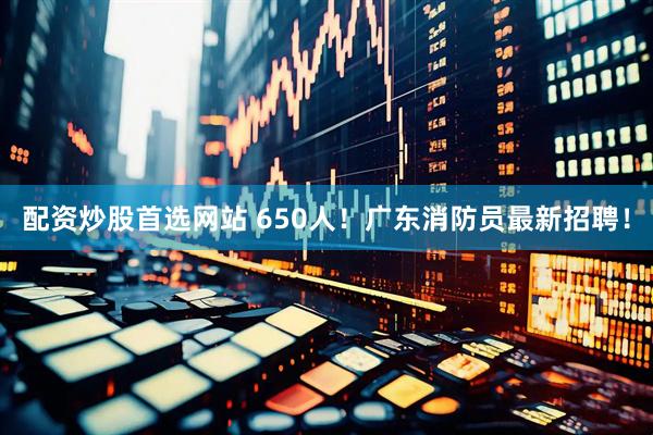 配资炒股首选网站 650人!广东消防员最新招聘!