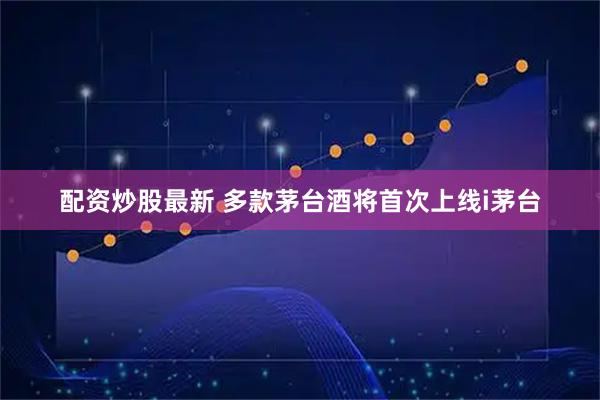 配资炒股最新 多款茅台酒将首次上线i茅台