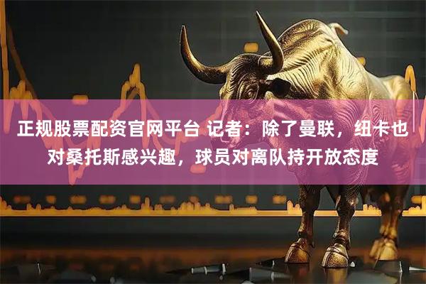 正规股票配资官网平台 记者：除了曼联，纽卡也对桑托斯感兴趣，球员对离队持开放态度