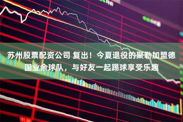 苏州股票配资公司 复出！今夏退役的聚勒加盟德国业余球队，与好友一起踢球享受乐趣