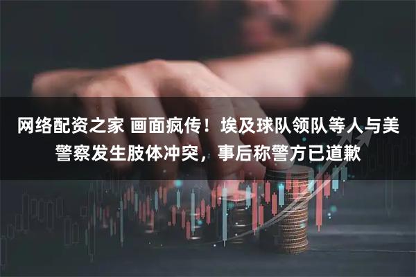 网络配资之家 画面疯传！埃及球队领队等人与美警察发生肢体冲突，事后称警方已道歉